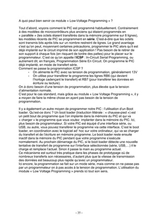 A quoi peut bien servir ce module « Low-Voltage Programming » ?

Tout d’abord, voyons comment le PIC est programmé habituellement. Contrairement
à des modèles de microcontrôleurs plus anciens qui étaient programmés en
« parallèle » (les octets étaient transférés dans la mémoire programme sur 8 lignes),
les modèles récents de PIC se programment en série. C'est-à-dire que les octets
sont transmis bits après bits sur un nombre restreint de lignes. Le grand avantage
c’est qu’on peut, moyennant certaines précautions, programmer le PIC alors qu’il est
déjà implanté sur le circuit imprimé de son application ! Pas besoin de le retirer de
son support à chaque fois (en risquant de tordre des pattes) pour le placer sur le
programmateur. C’est ce qu’on appelle l’ICSP : In-Circuit Serial Programming, ou
autrement dit, en français, Programmation Série En Circuit. On programme le PIC
déjà implanté, en mode de transfert série.
Comment se passe la programmation ICSP ?
       - On alimente le PIC avec sa tension de programmation, généralement 13V
       - On utilise pour transférer le programme les lignes RB6 (qui devient
           l’horloge cadençant le transfert) et RB7 (pour transférer les données en
           écriture ou lecture).
On à donc besoin d’une tension de programmation, plus élevée que la tension
d’alimentation normale.
C’est pour le cas standard, mais grâce au module « Low Voltage Programming », il y
a moyen de faire la même chose en ayant pas besoin de la tension de
programmation.

Il y a également un autre moyen de programmer notre PIC : l’utilisation d’un Boot
loader. Qu’est-ce donc ? Un boot loader (traduction littérale : « chausse-pied ») est
un petit bout de programme que l’on implante dans la mémoire du PIC et qui va
« charger » le programme que vous voulez implanter dans la mémoire du PIC. Ici,
plus besoin de programmateur. Si votre PIC est équipé d’une interface série, ou
USB, ou autre, vous pouvez transférer le programme via cette interface. C’est le boot
loader, en coordination avec le logiciel ad’ hoc sur votre ordinateur, qui va se charger
du transfert et de l’écriture en mémoire programme. Le boot loader reste ensuite
inactif dans la mémoire du PIC pendant que votre programme s’exécute
normalement. Au prochain démarrage du PIC, si le boot loader détecte une nouvelle
tentative de transfert de programme sur l’interface sélectionnée (série, USB,…) il le
charge et remplace l’actuel. Sinon il passe la main au programme actuel.
Ce mécanisme est surtout très pratique dans les phases de prototypage où de
nombreux transferts son nécessaires, d’autant plus que la vitesse de transmission
des données est beaucoup plus rapide qu’avec un programmateur.
Ici encore, la programmation se fait sur un mode série, mais comme on ne passe pas
par un programmateur on à pas accès à la tension de programmation. L’utilisation du
module « Low Voltage Programming » prends ici tout son sens.




                                         - 35 -
 