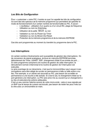 Les Bits de Configuration

Pour « customiser » notre PIC, il existe ce que l’on appelle les bits de configuration.
Ce sont des bits spéciaux de la mémoire programme qui permettent de spécifier le
mode de fonctionnement d’un certain nombre de fonctionnalité du PIC. À savoir :
      - L’oscillateur : utilisation d’un quartz ou d’un circuit RC, plage de fréquence
      - Utilisation ou nom du Watchdog
      - Utilisation de la patte MCLR ou non
      - Validation ou non du Power-Up Timer
      - Validation ou non du Brown-Out Reset
      - Protection de la mémoire programme et de la mémoire EEPROM

Ces bits sont programmés au moment du transfert du programme dans le PIC.



Les Interruptions

Un certain nombre d’événements sont susceptible de générer des interruptions : fin
de conversion de signal analogique, écriture en mémoire EEPROM terminée,
débordement de Timer, USART, SSP, changement d’état d’une entrée de port….
Si votre programme comprend une routine de gestion de cette interruption, le
déroulement normal s’interrompt et la routine de gestion de l’interruption est
exécutée.
Le gros avantage de ce mécanisme, c’est que le microcontrôleur peut vaquer à ses
occupations sans être obligé de scruter en permanence si telle ou telle action a eu
lieu. Par exemple, si un clavier est raccordé au PIC, pas besoin de surveiller en
permanence si une touche a été activée. Si c’est le cas, le changement d’état sur le
port générera une interruption. Le PIC sera ainsi mis au courant qu’un changement a
eu lieu et exécutera les actions adéquates.
C’est un peu comme l’alarme sonore de votre micro-onde : celui-ci vous signale par
un BiiiP que le temps de cuisson est écoulé, pas besoin de rester les yeux rivés sur
la vitre avec un chronomètre en main.




                                         - 36 -
 