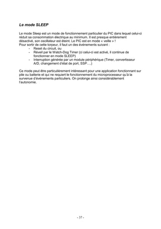 Le mode SLEEP

Le mode Sleep est un mode de fonctionnement particulier du PIC dans lequel celui-ci
réduit sa consommation électrique au minimum. Il est presque entièrement
désactivé, son oscillateur est éteint. Le PIC est en mode « veille » !
Pour sortir de cette torpeur, il faut un des événements suivant :
       - Reset du circuit, ou
       - Réveil par le Watch-Dog Timer (ci celui-ci est activé, il continue de
           fonctionner en mode SLEEP)
       - Interruption générée par un module périphérique (Timer, convertisseur
           A/D, changement d’état de port, SSP….)

Ce mode peut être particulièrement intéressant pour une application fonctionnant sur
pile ou batterie et qui ne requiert le fonctionnement du microprocesseur qu’à la
survenue d’événements particuliers. On prolonge ainsi considérablement
l’autonomie.




                                       - 37 -
 