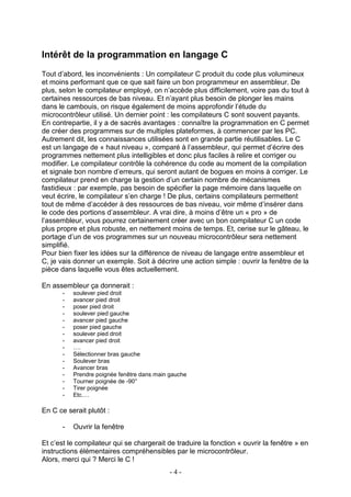 Intérêt de la programmation en langage C
Tout d’abord, les inconvénients : Un compilateur C produit du code plus volumineux
et moins performant que ce que sait faire un bon programmeur en assembleur. De
plus, selon le compilateur employé, on n’accède plus difficilement, voire pas du tout à
certaines ressources de bas niveau. Et n’ayant plus besoin de plonger les mains
dans le cambouis, on risque également de moins approfondir l’étude du
microcontrôleur utilisé. Un dernier point : les compilateurs C sont souvent payants.
En contrepartie, il y a de sacrés avantages : connaître la programmation en C permet
de créer des programmes sur de multiples plateformes, à commencer par les PC.
Autrement dit, les connaissances utilisées sont en grande partie réutilisables. Le C
est un langage de « haut niveau », comparé à l’assembleur, qui permet d’écrire des
programmes nettement plus intelligibles et donc plus faciles à relire et corriger ou
modifier. Le compilateur contrôle la cohérence du code au moment de la compilation
et signale bon nombre d’erreurs, qui seront autant de bogues en moins à corriger. Le
compilateur prend en charge la gestion d’un certain nombre de mécanismes
fastidieux : par exemple, pas besoin de spécifier la page mémoire dans laquelle on
veut écrire, le compilateur s’en charge ! De plus, certains compilateurs permettent
tout de même d’accéder à des ressources de bas niveau, voir même d’insérer dans
le code des portions d’assembleur. A vrai dire, à moins d’être un « pro » de
l’assembleur, vous pourrez certainement créer avec un bon compilateur C un code
plus propre et plus robuste, en nettement moins de temps. Et, cerise sur le gâteau, le
portage d’un de vos programmes sur un nouveau microcontrôleur sera nettement
simplifié.
Pour bien fixer les idées sur la différence de niveau de langage entre assembleur et
C, je vais donner un exemple. Soit à décrire une action simple : ouvrir la fenêtre de la
pièce dans laquelle vous êtes actuellement.

En assembleur ça donnerait :
       -   soulever pied droit
       -   avancer pied droit
       -   poser pied droit
       -   soulever pied gauche
       -   avancer pied gauche
       -   poser pied gauche
       -   soulever pied droit
       -   avancer pied droit
       -   ….
       -   Sélectionner bras gauche
       -   Soulever bras
       -   Avancer bras
       -   Prendre poignée fenêtre dans main gauche
       -   Tourner poignée de -90°
       -   Tirer poignée
       -   Etc.…

En C ce serait plutôt :

       -   Ouvrir la fenêtre

Et c’est le compilateur qui se chargerait de traduire la fonction « ouvrir la fenêtre » en
instructions élémentaires compréhensibles par le microcontrôleur.
Alors, merci qui ? Merci le C !
                                             -4-
 