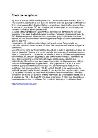 Choix du compilateur
Il y a sur le marché plusieurs compilateurs C. Le microcontrôleur étudié ici étant un
PIC Microchip, la solution la plus évidente consiste à voir ce que propose Microchip :
Si on nous propose bien des compilateurs, ceux-ci sont payants et ne couvrent que
le haut de la gamme des PIC, ce qui est un peu luxueux pour un amateur désirant
s’initier à l’utilisation de ces petites bêtes.
D’autres éditeurs proposent également des compilateurs dont certains sont très
complets, livrés avec des bibliothèques simplifiant l’utilisation des périphériques du
PIC. Malheureusement, ici encore c’est assez cher, jusqu’à plusieurs centaines
d’euros pour un environnement de développement intégré couvrant l’essentiel de la
gamme des PIC.
Heureusement il existe des alternatives moins onéreuses. Par exemple, en
cherchant bien sur internet on peut dénicher des compilateurs freeware en ligne de
commande.
Mon choix s’est porté sur le compilateur BoostC de la société SourceBoost, pour les
raisons suivantes : Il existe une version gratuite avec quelques limitations mineures
(taille du code généré…) permettant de se faire la main et de créer des applications
personnelles, les versions payantes (à des tarifs très raisonnables) permettent de
créer des applications commerciales et d’avoir accès au code source des
bibliothèques. BoostC est livré avec un environnement de développement intégré
facilitant le développement d’applications. Le langage est du C « ANSI », avec
toutefois quelques extensions destinées à tirer pleinement parti de toutes les
spécificités des microcontrôleurs PIC. Et surtout, BoostC reste assez proche du
matériel : on peut très facilement accéder à tous les bits d’un registre quelquonque.
On peut faire l’essentiel de ce qu’il est possible de faire en assembleur, avec les
contraintes en moins. Ce qui sous-entend néanmoins de s’intéresser d’assez près à
la structure du PIC et de des différents sous-ensembles. A noter que SourceBoost
propose également un compilateur C++ pour PIC, ainsi qu’un compilateur Basic.

http://www.sourceboost.com




                                         -5-
 