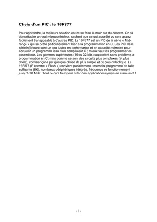 Choix d’un PIC : le 16F877
Pour apprendre, la meilleurs solution est de se faire la main sur du concret. On va
donc étudier un vrai microcontrôleur, sachant que ce qui aura été vu sera assez
facilement transposable à d’autres PIC. Le 16F877 est un PIC de la série « Mid-
range » qui se prête particulièrement bien à la programmation en C. Les PIC de la
série inférieure sont un peu justes en performance et en capacité mémoire pour
accueillir un programme issu d’un compilateur C ; mieux vaut les programmer en
assembleur. Les gammes supérieures (16 ou 32 bits) supportent sans problème la
programmation en C, mais comme se sont des circuits plus complexes (et plus
chers), commençons par quelque chose de plus simple et de plus didactique. Le
16F877 (F comme « Flash ») convient parfaitement : mémoire programme de taille
suffisante (8K), nombreux périphériques intégrés, fréquence de fonctionnement
jusqu’à 20 MHz. Tout ce qu’il faut pour créer des applications sympa en s’amusant !




                                        -6-
 