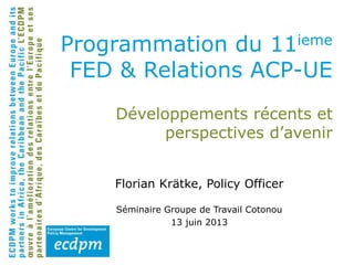 Développements récents et
perspectives d’avenir
Florian Krätke, Policy Officer
Séminaire Groupe de Travail Cotonou
13 juin 2013
Programmation du 11ieme
FED & Relations ACP-UE
 