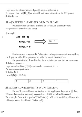 1 2 3 4
157
157
t y pe nom-du-tableau[nombre-lignes] [ nombre-colonnes] ;
E x emple : i nt t ab[10][8] est un tableau à deux dimensions de 10 lignes et
de 8 colonnes.
II. AJOUT DES ÉLÉMENTS D’UN TABLEAU
Pour remplir les différents éléments du tableau, on pourra affecter à
chaque case de ce tableau une valeur.
P E x emple
:
R
O
G
R
A
int tab[2]
; tab[0]=10
; tab[1]= 9
;
10 9
M Évidemment, à ce rythme-là, l’affectation est longue, surtout si votre tableau
M
est de grande taille. C’est pourquoi on utilise la boucle itérative f o r.
E On peut initialiser le tableau lors de sa création par une liste de constantes
R
de la façon suivante :
t y pe nom-du-tableau[N]={constante-1,…,constante-N} ;
E
Par exemple, on peut écrire :
N # d efine N 4
i nt t ab[N]={1,2,3,4} ;
C
III. ACCÈS AUX ÉLÉMENTS D’UN TABLEAU
On accède à un élément du tableau en lui appliquant l’operateur []. Les
éléments d’un tableau sont toujours numérotés de 0 à no mbre-éléments-1
Par exemple l’instruction p ri ntf("%d",tab[2]) ; affiche le troisième élément du
tableau (contenu du tableau à l’indice i=2).
 