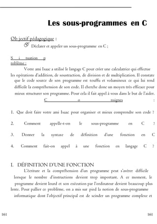 161
161
Les sous-programmes en C
Ob jectif pédagogique :
Déclarer et appeler un sous-programme en C ;
S i tuation p
roblème :
Votre ami Isaac a utilisé le langage C pour créer une calculatrice qui effectue
les opérations d’addition, de soustraction, de division et de multiplication. Il constate
P que le code source de son programme est touffu et volumineux ce qui lui rend
R difficile la compréhension de son code. Il cherche donc un moyen très efficace pour
O mieux structurer son programme. Pour cela il fait appel à vous dans le but de l’aider.
G C o nsignes :
R
1. Que doit faire votre ami Isaac pour organiser et mieux comprendre son code ?
A
2. Comment appelle-t-on le sous-programme en C ?
M
3. Donner la syntaxe de définition d’une fonction en C
M
4. Comment fait-on appel à une fonction en langage C ?
E
R
I. DÉFINITION D’UNE FONCTION
L’écriture et la compréhension d’un programme peut s’avérer difficile
E lorsque le nombre d’instructions devient trop important. A ce moment, le
N programme devient lourd et son exécution par l’ordinateur devient beaucoup plus
lente. Pour pallier ce problème, on a mis sur pied la notion de sous-programme
C informatique dont l’objectif principal est de scinder un programme complexe et
 