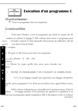 164
164
Exécution d’un programme C
Ob jectif pédagogique :
Tester un programme dans un compilateur
S i tuation problème
:
Votre amie Claudine a écrit un programme qui calcule la somme des 10
P nombres en utilisant le langage C. Elle souhaite donc tester ce programme pour
savoir R s’il réalise vraiment la tâche demandée. Rencontrant des difficultés, elle fait
appel à O vous dans le but de l’aider.
G C o nsignes
:
R 1. De quoi a-t-elle besoin pour tester son programme
?
A 2. Donner le rôle d’un
compilateur.
M 3. Décrire les étapes qu’elle doit suivre pour résoudre son
problème.
M
E I. TESTER UN PROGRAMME C EN UTILISANT LE COMPILATEUR
GCC
R Le C est un langage compilé (par opposition aux langages interprétés).
Cela
signifie qu’un programme C est décrit par un fichier texte, appelé fichier source.
Ce
E
fichier n’étant évidemment pas exécutable par le microprocesseur, il faut le
traduire
N
en langage machine. Cette opération est appelée la co mpilation et est
effectuée par un programme appelé compilateur. Elle se décompose en fait en 4 phases
successives
 
