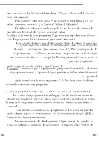 166
166
donc lier entre eux les différents fichiers objets. L’édition de liens produit alors un
fichier dit exécutable.
Pour compiler votre code source C en utilisant le compilateur g cc , on
utilise la commande suivante : g cc [options] f ichier.c [ -llibrairies]
Par défaut, le fichier exécutable s’appelle a.o ut. Le nom de l’exécutable
peut être modifié à l’aide de l’option - o nom-de-fichier
f i chier.c est le nom de votre programme C que vous avez tapé dans votre éditeur
texte. Un programme C est toujours enregistré sous l’extension .c
Les éventuelles librairies sont déclarées par la chaîne -l l ibrairie . Dans ce cas,
P
le système recherche le fichier l i blibrairie.a dans le répertoire contenant les
librairies
R
pré-compilées (généralement /usr/lib/). Par exemple, pour lier le
programme avec
O
la librairie mathématique, on spécifie - lm. Le fichier objet
correspondant est l i bm.a.
G
Lorsque les librairies pré-compilées ne se trouvent
pas dans le répertoire
R
usuel, on spécifie leur chemin d’accès par l’option - L
E x emple : la commande g cc - o programme1 p rogramme1.c compile le code source
A
du programme nommé p rogramme1.c pour produire un fichier exécutable nommé
M
p rogramme1
M
Après compilation de votre programme C, il faut donc ouvrir le fichier
E
exécutable pour tester votre programme.
R
II. T ES T ER UN P ROGRAMME C EN UTILISA NT UN I DE : CA S DE C ODE::BLOC KS
E
L’exécution d’un programme écrit en langage C se fait traditionnellement en N
utilisant un compilateur (gcc). Les fichiers sources sont écrits en utilisant un éditeur
de texte et les programmes seront compilés depuis un terminal ou une invite de C
commande.
Pour faciliter la compilation des programmes C, l’on a mis sur pied des
outils adaptés appelés e nvironnements de d éveloppement integré (IDE :
Integrated development environment).
Un environnement de développement intégré permet de prendre en
charge les différentes opérations de compilation : il regroupe donc l'édition de
 