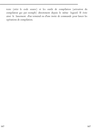 167
167
texte (créer le code source) et les outils de compilation (activation du
compilateur gcc par exemple) directement depuis le même logiciel. Il évite
ainsi le lancement d'un terminal ou d'une invite de commande pour lancer les
opérations de compilation.
 