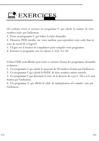 171
171
EXERCICES
E x ercice
1
On souhaite écrire et exécuter un programme C qui calcule la somme de trois
nombres saisis par l’utilisateur.
1. Écrire un programme C qui réalise la tâche demandée.
2. Démarrer l’IDE installer sur votre machine puis reproduire votre code dans la
zone de travail de ce logiciel.
P 3. Cliquer sur le bouton de compilation pour compiler votre programme.
R 4. Exécuter ce programme avec les valeurs 2, 3,23, 4 et 10.
O
G E x ercice 2
R Utiliser l’IDE code::Blocks pour écrire et exécuter chacun des programmes demandés
A ci-dessous :
M 1. Un programme C qui calcule la moyenne de 10 nombres fournis par l’utilisateur.
M 2. Un programme C qui calcule le PGDC de deux nombres entiers naturels.
E 3. Un programme C qui détermine le reste de la division de a par b . Où a et b sont
R fournis par l’utilisateur.
4. Un programme C qui affiche la table de multiplication d’n nombre saisi par
E l’utilisateur.
N
C
 
