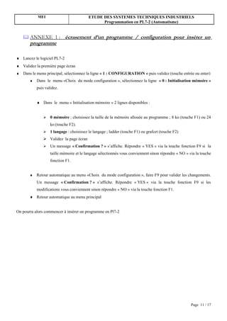MEI                           ETUDE DES SYSTEMES TECHNIQUES INDUSTRIELS
                                                Programmation en PL7-2 (Automatisme)


     ANNEXE 1 :             écrasement d’un programme / configuration pour insérer un
       programme

♦ Lancez le logiciel PL7-2
♦ Validez la première page écran
♦   Dans le menu principal, sélectionnez la ligne « 1 : CONFIGURATION » puis validez (touche entrée ou enter)
       ♦   Dans le menu «Choix du mode configuration », sélectionnez la ligne « 0 : Initialisation mémoire »
           puis validez.


           ♦ Dans le menu « Initialisation mémoire » 2 lignes disponibles :


                  0 mémoire : choisissez la taille de la mémoire allouée au programme ; 8 ko (touche F1) ou 24
                   ko (touche F2).
                  1 langage : choisissez le langage ; ladder (touche F1) ou grafcet (touche F2)
                Validez la page écran
                  Un message « Confirmation ? » s’affiche. Répondre « YES » via la touche fonction F9 si la
                   taille mémoire et le langage sélectionnés vous conviennent sinon répondre « NO » via la touche
                   fonction F1.


       ♦   Retour automatique au menu «Choix du mode configuration », faire F9 pour valider les changements.
           Un message « Confirmation ? » s’affiche. Répondre « YES » via la touche fonction F9 si les
           modifications vous conviennent sinon répondre « NO » via la touche fonction F1.
       ♦ Retour automatique au menu principal


On pourra alors commencer à insérer un programme en Pl7-2




                                                                                                     Page 11 / 17
 
