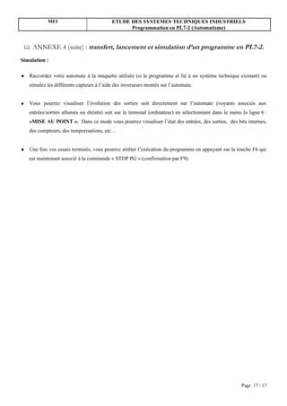 MEI                            ETUDE DES SYSTEMES TECHNIQUES INDUSTRIELS
                                                 Programmation en PL7-2 (Automatisme)


    ANNEXE 4 (suite) : transfert, lancement et simulation d’un programme en PL7-2.
Simulation :

♦ Raccordez votre automate à la maquette utilisée (si le programme et lié à un système technique existant) ou
    simulez les différents capteurs à l’aide des inverseurs montés sur l’automate.


♦   Vous pourrez visualiser l’évolution des sorties soit directement sur l’automate (voyants associés aux
    entrées/sorties allumés ou éteints) soit sur le terminal (ordinateur) en sélectionnant dans le menu la ligne 6 :
    «MISE AU POINT ». Dans ce mode vous pourrez visualiser l’état des entrées, des sorties, des bits internes,
    des compteurs, des temporisations, etc…


♦ Une fois vos essais terminés, vous pourrez arrêter l’exécution du programme en appuyant sur la touche F6 qui
    est maintenant associé à la commande « STOP PG » (confirmation par F9).




                                                                                                        Page 17 / 17
 