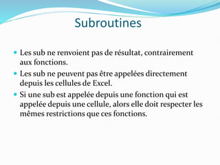 Subroutines
 Les sub ne renvoient pas de résultat, contrairement
aux fonctions.
 Les sub ne peuvent pas être appelées directement
depuis les cellules de Excel.
 Si une sub est appelée depuis une fonction qui est
appelée depuis une cellule, alors elle doit respecter les
mêmes restrictions que ces fonctions.
 