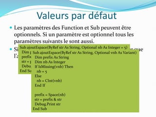 Valeurs par défaut
 Les paramètres des Function et Sub peuvent être
optionnels. Si un paramètre est optionnel tous les
paramètres suivants le sont aussi.
 Si un paramètre est de type Variant on peut tester que
l’appel n’a pas définit ce paramètre avec IsMissing.
Sub ajoutEspace(ByRef str As String, Optional nb As Integer = 5)
Dim prefix As String
prefix = Space(nb)
str = prefix & str
Debug.Print str
End Sub
Sub ajoutEspace(ByRef str As String, Optional vnb As Variant)
Dim prefix As String
Dim nb As Integer
If IsMissing(vnb) Then
nb = 5
Else
nb = CInt(vnb)
End If
prefix = Space(nb)
str = prefix & str
Debug.Print str
End Sub
 