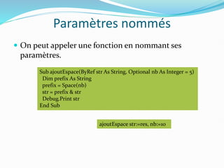 Paramètres nommés
 On peut appeler une fonction en nommant ses
paramètres.
ajoutEspace str:=res, nb:=10
Sub ajoutEspace(ByRef str As String, Optional nb As Integer = 5)
Dim prefix As String
prefix = Space(nb)
str = prefix & str
Debug.Print str
End Sub
 