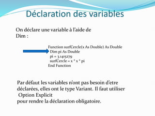 Déclaration des variables
On déclare une variable à l’aide de
Dim :
Function surfCercle(x As Double) As Double
Dim pi As Double
pi = 3.1415279
surfCercle = x * x * pi
End Function
Par défaut les variables n’ont pas besoin d’etre
déclarées, elles ont le type Variant. Il faut utiliser
Option Explicit
pour rendre la déclaration obligatoire.
 