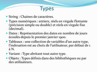Types
 String : Chaines de caractères.
 Types numériques : entiers, réels en virgule flottante
(précision simple ou double) et réels en virgule fixe
(decimal).
 Dates : Représentation des dates en nombre de jours
écoulés depuis le premier janvier 1900.
 Tableaux : une collection de variables d’un autre type,
l’indexation est au choix de l’utilisateur, par défaut de 1
à N.
 Variant : Type abritant tout autre type.
 Objets : Types définis dans des bibliothèques ou par
des utilisateurs.
 