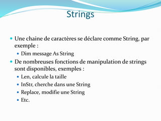 Strings
 Une chaine de caractères se déclare comme String, par
exemple :
 Dim message As String
 De nombreuses fonctions de manipulation de strings
sont disponibles, exemples :
 Len, calcule la taille
 InStr, cherche dans une String
 Replace, modifie une String
 Etc.
 