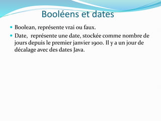 Booléens et dates
 Boolean, représente vrai ou faux.
 Date, représente une date, stockée comme nombre de
jours depuis le premier janvier 1900. Il y a un jour de
décalage avec des dates Java.
 