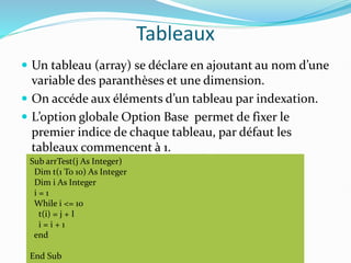 Tableaux
 Un tableau (array) se déclare en ajoutant au nom d’une
variable des paranthèses et une dimension.
 On accéde aux éléments d’un tableau par indexation.
 L’option globale Option Base permet de fixer le
premier indice de chaque tableau, par défaut les
tableaux commencent à 1.
Sub arrTest(j As Integer)
Dim t(1 To 10) As Integer
Dim i As Integer
i = 1
While i <= 10
t(i) = j + I
i = i + 1
end
End Sub
 