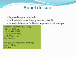 Appel de sub
2 façons d’appeler une sub:
• Call suivi du nom, les arguments entre ()
• nom du Sub (sans Call) avec arguments séparés par ,
Function HelloWorld() As String
Dim res As String
res = "Hello World"
Call ajoutEspace(res)
HelloWorld = res
End Function
Sub ajoutEspace(ByRef str As String)
str = " " & str
End Sub
 