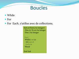 Boucles
 While
 For
 For Each, s’utilise avec de collections.
Sub arrTest(j As Integer)
Dim t(1 To 10) As Integer
Dim i As Integer
i = 1
While i <= 10
t(i) = j + i
i = i + 1
Wend
End Sub
 