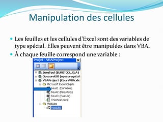 Manipulation des cellules
 Les feuilles et les cellules d’Excel sont des variables de
type spécial. Elles peuvent être manipulées dans VBA.
 À chaque feuille correspond une variable :
 
