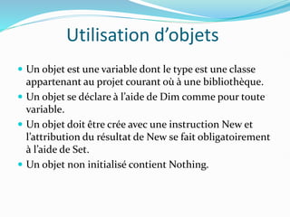 Utilisation d’objets
 Un objet est une variable dont le type est une classe
appartenant au projet courant où à une bibliothèque.
 Un objet se déclare à l’aide de Dim comme pour toute
variable.
 Un objet doit être crée avec une instruction New et
l’attribution du résultat de New se fait obligatoirement
à l’aide de Set.
 Un objet non initialisé contient Nothing.
 