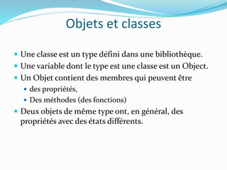 Objets et classes
 Une classe est un type défini dans une bibliothèque.
 Une variable dont le type est une classe est un Object.
 Un Objet contient des membres qui peuvent être
 des propriétés,
 Des méthodes (des fonctions)
 Deux objets de même type ont, en général, des
propriétés avec des états différents.
 