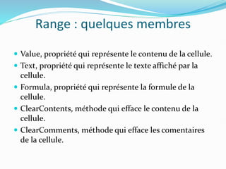 Range : quelques membres
 Value, propriété qui représente le contenu de la cellule.
 Text, propriété qui représente le texte affiché par la
cellule.
 Formula, propriété qui représente la formule de la
cellule.
 ClearContents, méthode qui efface le contenu de la
cellule.
 ClearComments, méthode qui efface les comentaires
de la cellule.
 