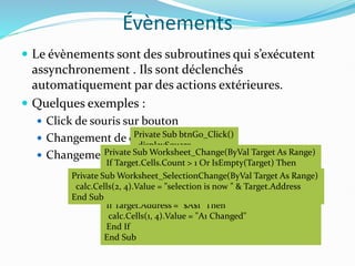 Évènements
 Le évènements sont des subroutines qui s’exécutent
assynchronement . Ils sont déclenchés
automatiquement par des actions extérieures.
 Quelques exemples :
 Click de souris sur bouton
 Changement de contenu d’une cellule
 Changement de la cellule courante
Private Sub btnGo_Click()
displaySquare
End Sub
Private Sub Worksheet_Change(ByVal Target As Range)
If Target.Cells.Count > 1 Or IsEmpty(Target) Then
Exit Sub
End If
If Target.Address = "$A$1" Then
calc.Cells(1, 4).Value = "A1 Changed"
End If
End Sub
Private Sub Worksheet_SelectionChange(ByVal Target As Range)
calc.Cells(2, 4).Value = "selection is now " & Target.Address
End Sub
 