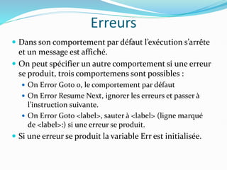 Erreurs
 Dans son comportement par défaut l’exécution s’arrête
et un message est affiché.
 On peut spécifier un autre comportement si une erreur
se produit, trois comportemens sont possibles :
 On Error Goto 0, le comportement par défaut
 On Error Resume Next, ignorer les erreurs et passer à
l’instruction suivante.
 On Error Goto <label>, sauter à <label> (ligne marqué
de <label>:) si une erreur se produit.
 Si une erreur se produit la variable Err est initialisée.
 