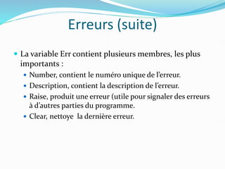 Erreurs (suite)
 La variable Err contient plusieurs membres, les plus
importants :
 Number, contient le numéro unique de l’erreur.
 Description, contient la description de l’erreur.
 Raise, produit une erreur (utile pour signaler des erreurs
à d’autres parties du programme.
 Clear, nettoye la dernière erreur.
 