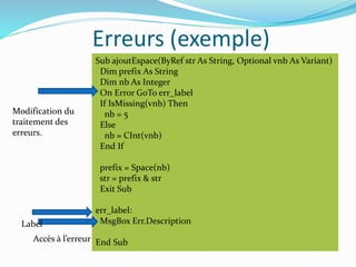 Erreurs (exemple)
Sub ajoutEspace(ByRef str As String, Optional vnb As Variant)
Dim prefix As String
Dim nb As Integer
On Error GoTo err_label
If IsMissing(vnb) Then
nb = 5
Else
nb = CInt(vnb)
End If
prefix = Space(nb)
str = prefix & str
Exit Sub
err_label:
MsgBox Err.Description
End Sub
Modification du
traitement des
erreurs.
Label
Accès à l’erreur
 