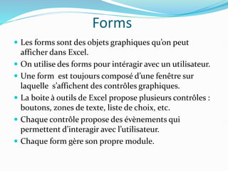 Forms
 Les forms sont des objets graphiques qu’on peut
afficher dans Excel.
 On utilise des forms pour intéragir avec un utilisateur.
 Une form est toujours composé d’une fenêtre sur
laquelle s’affichent des contrôles graphiques.
 La boite à outils de Excel propose plusieurs contrôles :
boutons, zones de texte, liste de choix, etc.
 Chaque contrôle propose des évènements qui
permettent d’interagir avec l’utilisateur.
 Chaque form gère son propre module.
 