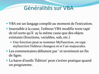 Généralités sur VBA
 VBA est un langage compilé au moment de l’exécution.
 Insensible à la casse, l’editeur VBA modifie texte tapé
de tel sorte qu’il ay la même casse que des objets
existants (fonctions, variables, sub, etc.)
 Une fonction peut se nommer MyFunction, on tape
myfunction l’éditeur changera m et f an majuscules.
 Les commentaires débutent par ‘ et terminent en fin
de ligne.
 La barre d’outils ’Édition’ peut s’avérer pratique quand
on programme.
 