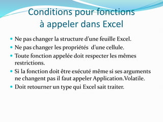 Conditions pour fonctions
à appeler dans Excel
 Ne pas changer la structure d’une feuille Excel.
 Ne pas changer les propriétés d’une cellule.
 Toute fonction appelée doit respecter les mêmes
restrictions.
 Si la fonction doit être exécuté même si ses arguments
ne changent pas il faut appeler Application.Volatile.
 Doit retourner un type qui Excel sait traiter.
 