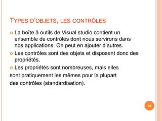 TYPES D’OBJETS, LES CONTRÔLES
 La boîte à outils de Visual studio contient un
ensemble de contrôles dont nous servirons dans
nos applications. On peut en ajouter d’autres.
 Les contrôles sont des objets et disposent donc des
propriétés.
 Les propriétés sont nombreuses, mais elles
sont pratiquement les mêmes pour la plupart
des contrôles (standardisation).
19
 