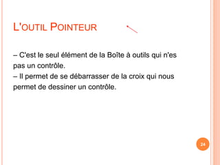 L'OUTIL POINTEUR
– C'est le seul élément de la Boîte à outils qui n'es
pas un contrôle.
– Il permet de se débarrasser de la croix qui nous
permet de dessiner un contrôle.
24
 