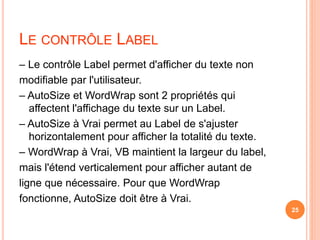 LE CONTRÔLE LABEL
– Le contrôle Label permet d'afficher du texte non
modifiable par l'utilisateur.
– AutoSize et WordWrap sont 2 propriétés qui
affectent l'affichage du texte sur un Label.
– AutoSize à Vrai permet au Label de s'ajuster
horizontalement pour afficher la totalité du texte.
– WordWrap à Vrai, VB maintient la largeur du label,
mais l'étend verticalement pour afficher autant de
ligne que nécessaire. Pour que WordWrap
fonctionne, AutoSize doit être à Vrai.
25
 