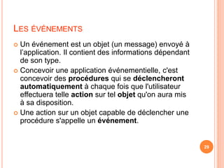 LES ÉVÉNEMENTS
 Un événement est un objet (un message) envoyé à
l’application. Il contient des informations dépendant
de son type.
 Concevoir une application événementielle, c'est
concevoir des procédures qui se déclencheront
automatiquement à chaque fois que l'utilisateur
effectuera telle action sur tel objet qu'on aura mis
à sa disposition.
 Une action sur un objet capable de déclencher une
procédure s'appelle un événement.
29
 