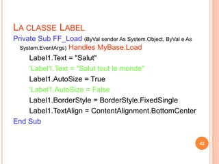 LA CLASSE LABEL
Private Sub FF_Load (ByVal sender As System.Object, ByVal e As
System.EventArgs) Handles MyBase.Load
Label1.Text = "Salut"
'Label1.Text = "Salut tout le monde"
Label1.AutoSize = True
'Label1.AutoSize = False
Label1.BorderStyle = BorderStyle.FixedSingle
Label1.TextAlign = ContentAlignment.BottomCenter
End Sub
42
 