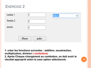 EXERCICE 2
78
1. créer les fonctions suivantes : addition, soustraction,
multiplication, division ( combobox)
2. Après Chaque changement au combobox, on doit avoir le
résultat approprié selon la case option sélectionné.
 