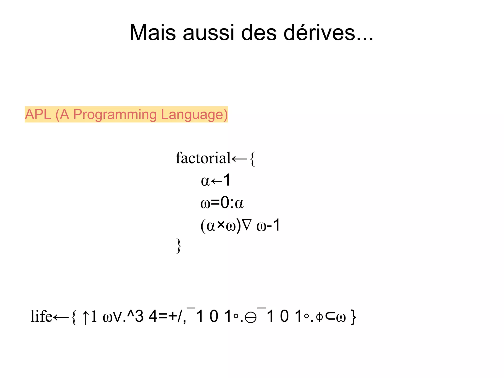 Mais aussi des dérives...


APL (A Programming Language)


                    factorial←{
                        ⍺←1
                        ⍵=0:⍺
                        (⍺×⍵)∇ ⍵-1
                    }



life←{ ↑1 ⍵∨.^3 4=+/,¯1 0 1∘.⊖¯1 0 1∘.⌽⊂⍵ }
 