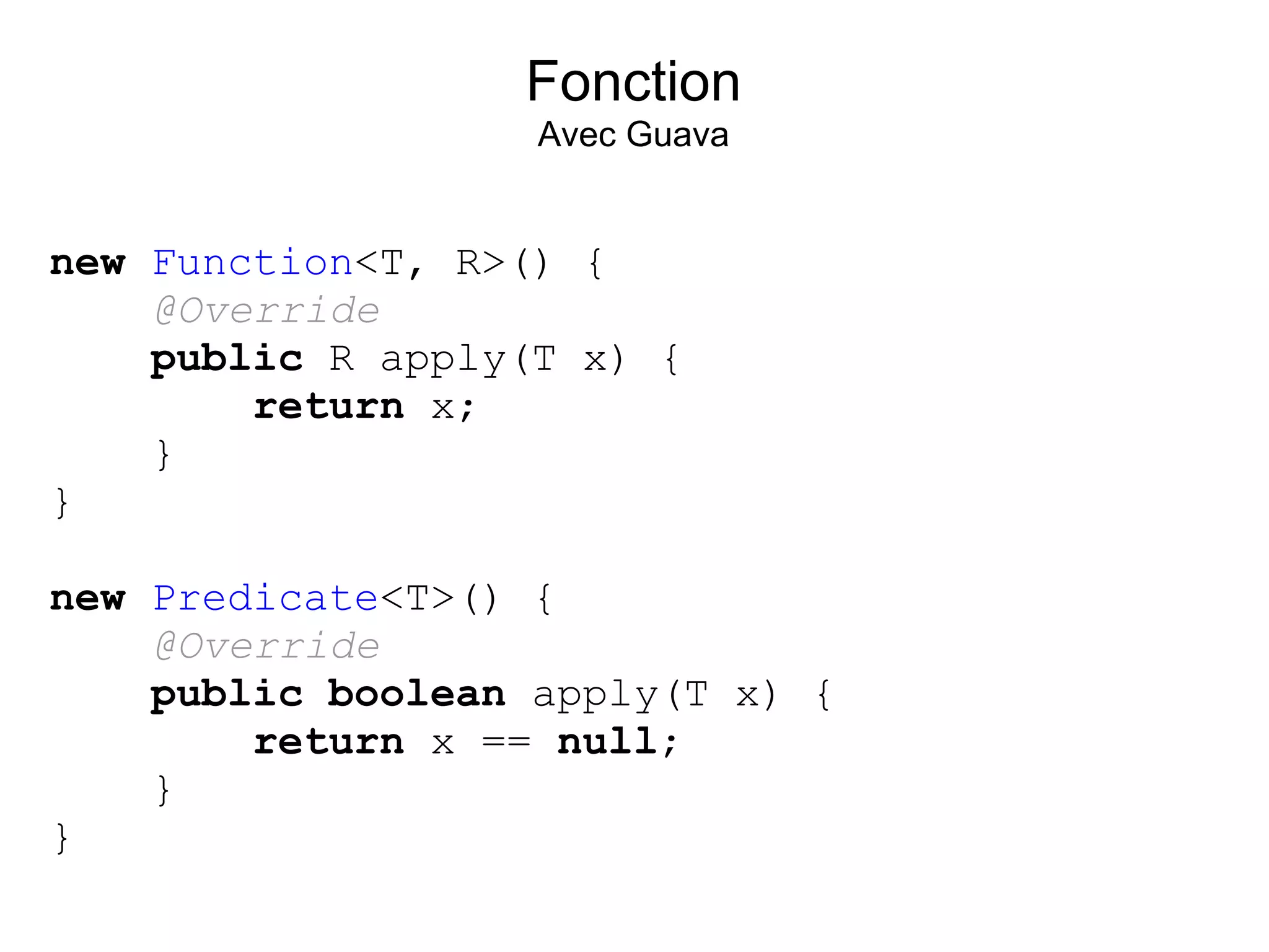 Fonction
                   Avec Guava


new Function<T, R>() {
    @Override
    public R apply(T x) {
        return x;
    }
}

new Predicate<T>() {
    @Override
    public boolean apply(T x) {
        return x == null;
    }
}
 