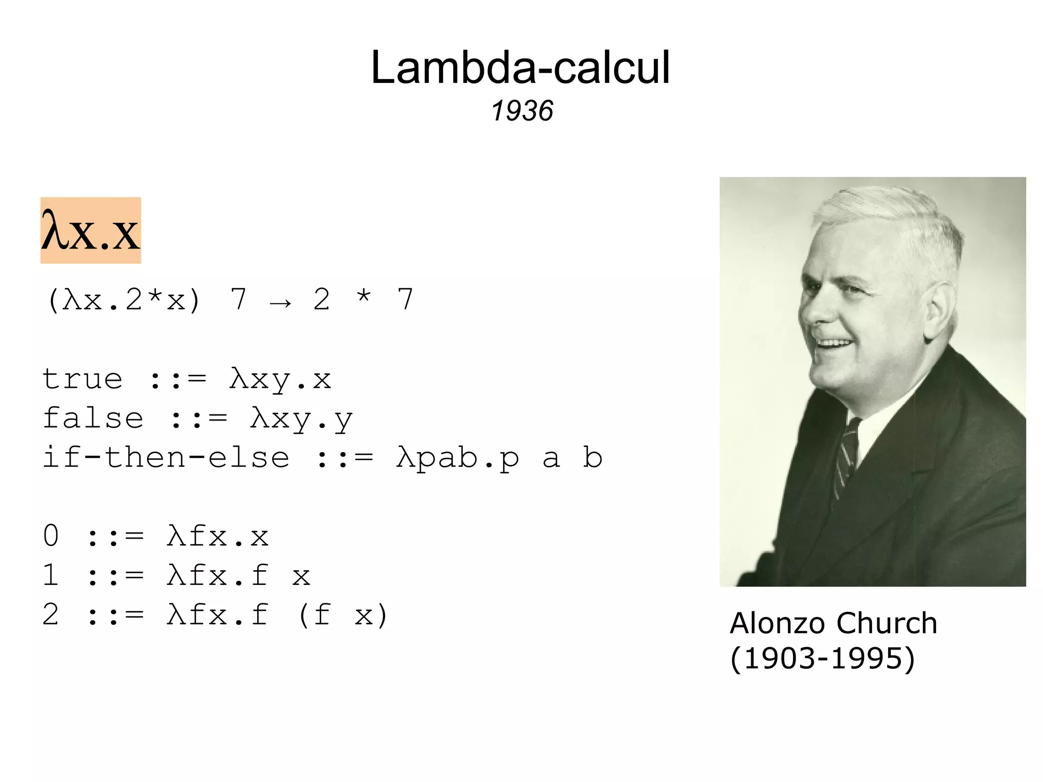Lambda-calcul
                     1936



λx.x
(λx.2*x) 7 → 2 * 7

true ::= λxy.x
false ::= λxy.y
if-then-else ::= λpab.p a b

0 ::= λfx.x
1 ::= λfx.f x
2 ::= λfx.f (f x)              Alonzo Church
                               (1903-1995)
 