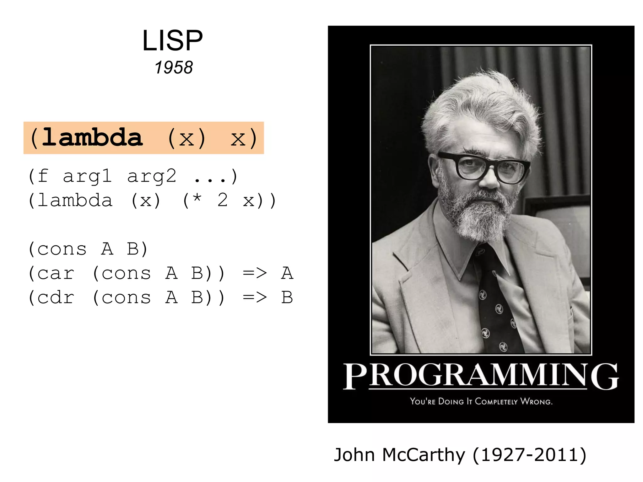 LISP
          1958



(lambda (x) x)
(f arg1 arg2 ...)
(lambda (x) (* 2 x))

(cons A B)
(car (cons A B)) => A
(cdr (cons A B)) => B




                        John McCarthy (1927-2011)
 