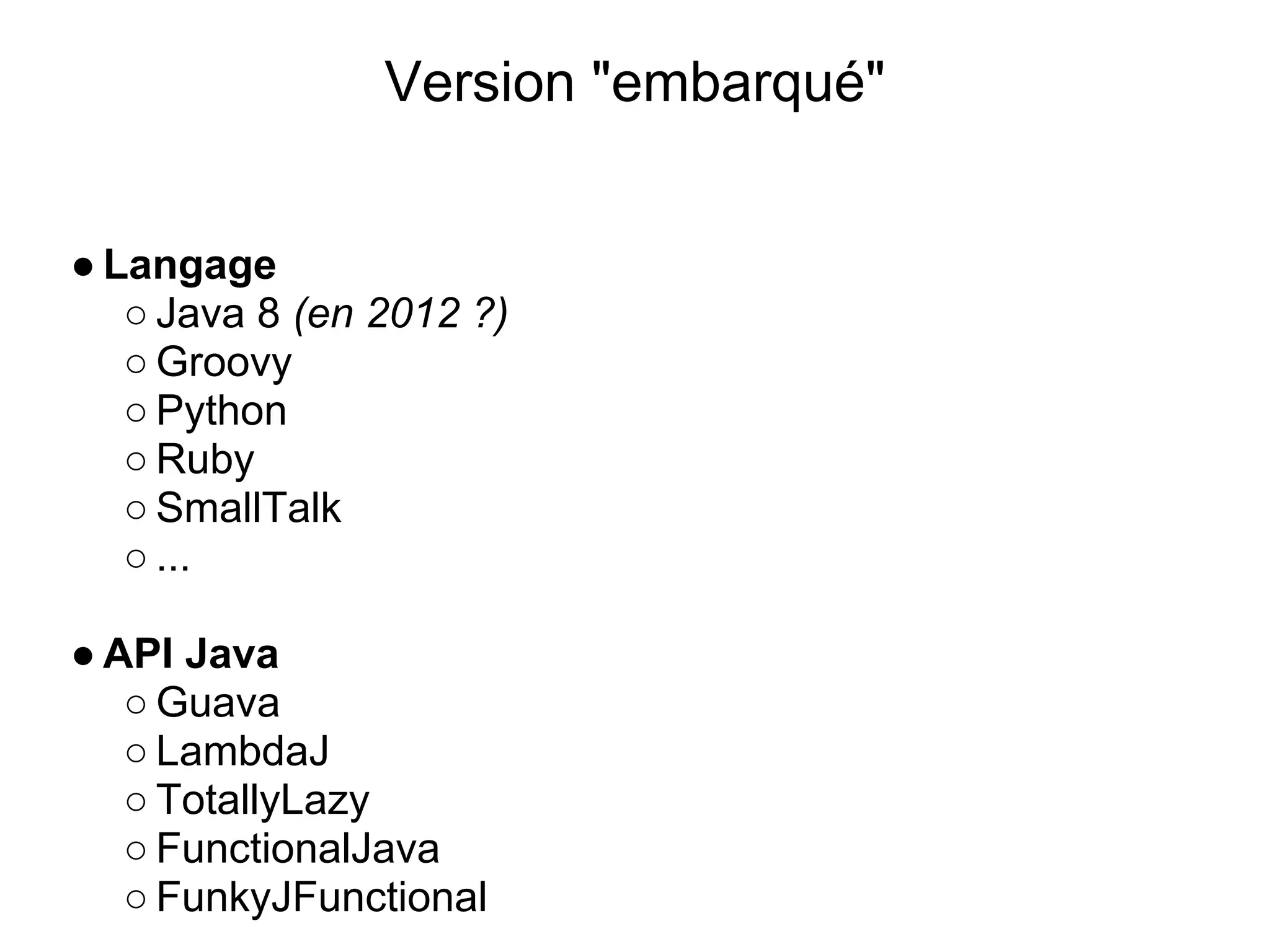 Version "embarqué"


● Langage
   ○ Java 8 (en 2012 ?)
   ○ Groovy
   ○ Python
   ○ Ruby
   ○ SmallTalk
   ○ ...

● API Java
   ○ Guava
   ○ LambdaJ
   ○ TotallyLazy
   ○ FunctionalJava
   ○ FunkyJFunctional
 