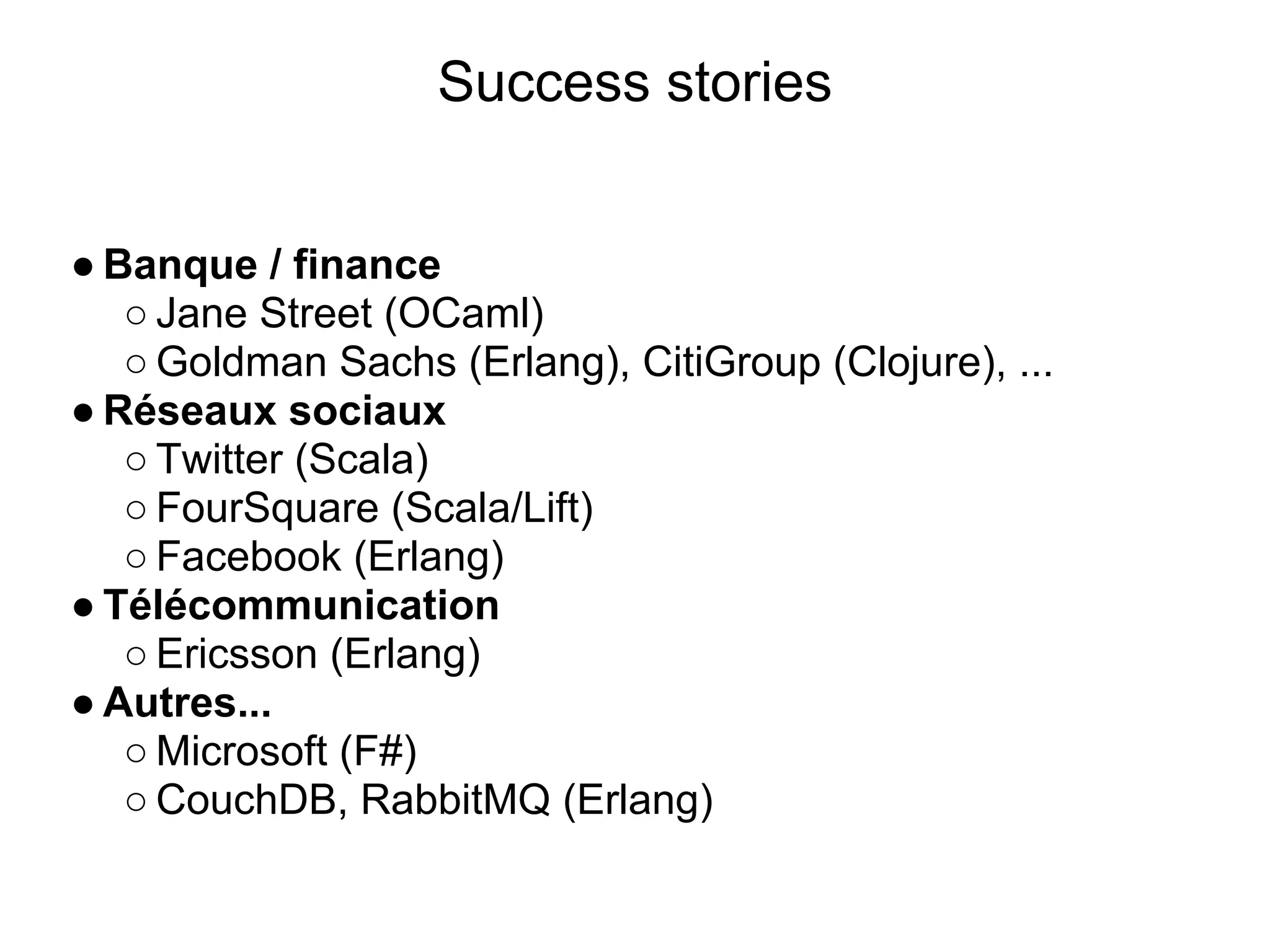 Success stories


● Banque / finance
   ○ Jane Street (OCaml)
   ○ Goldman Sachs (Erlang), CitiGroup (Clojure), ...
● Réseaux sociaux
   ○ Twitter (Scala)
   ○ FourSquare (Scala/Lift)
   ○ Facebook (Erlang)
● Télécommunication
   ○ Ericsson (Erlang)
● Autres...
   ○ Microsoft (F#)
   ○ CouchDB, RabbitMQ (Erlang)
 