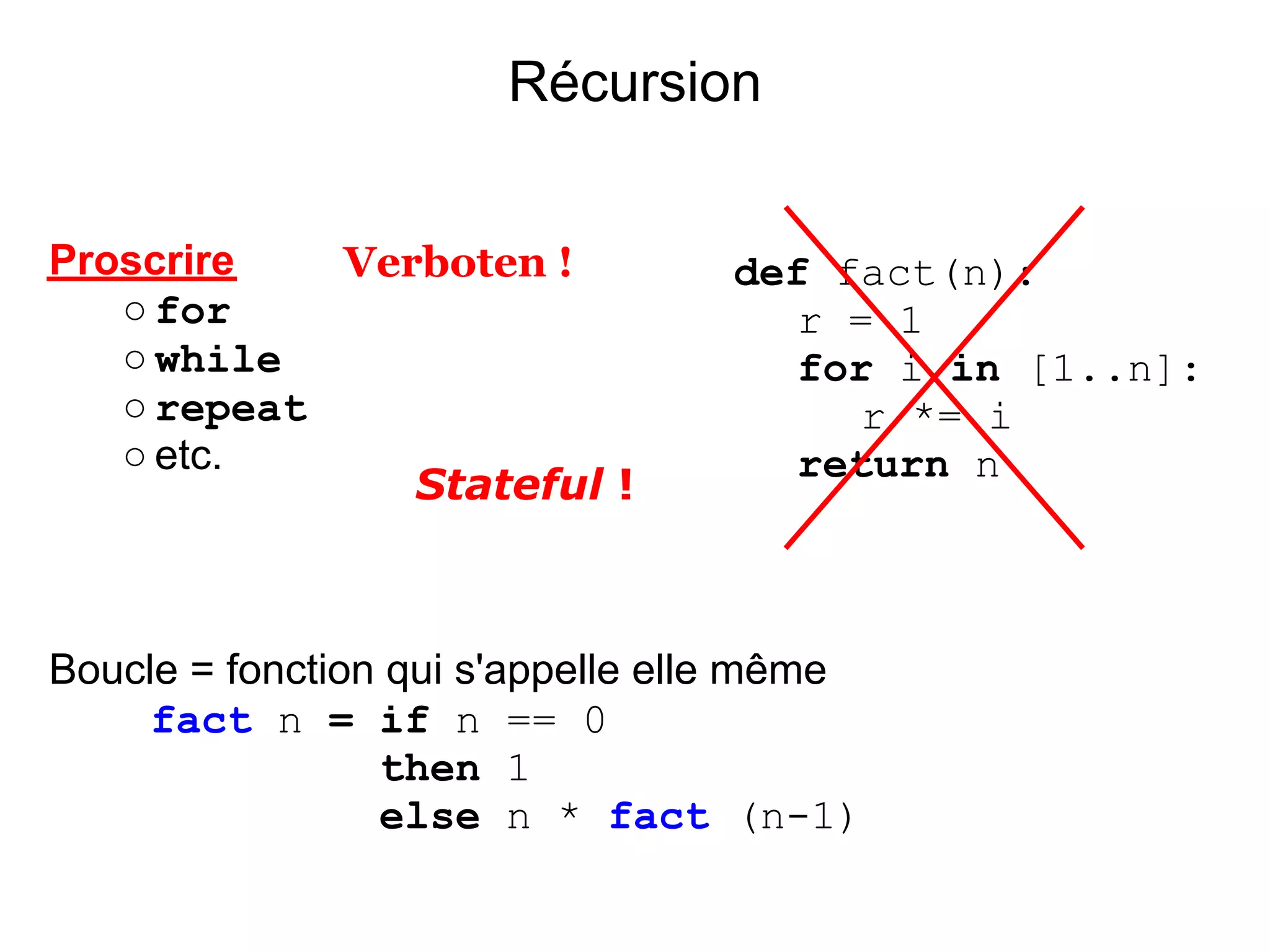 Récursion


Proscrire   Verboten !            def fact(n):
   ○ for                             r = 1
   ○ while                           for i in [1..n]:
   ○ repeat                             r *= i
   ○ etc.                            return n
               Stateful !



Boucle = fonction qui s'appelle elle même
     fact n = if n == 0
                 then 1
                 else n * fact (n-1)
 