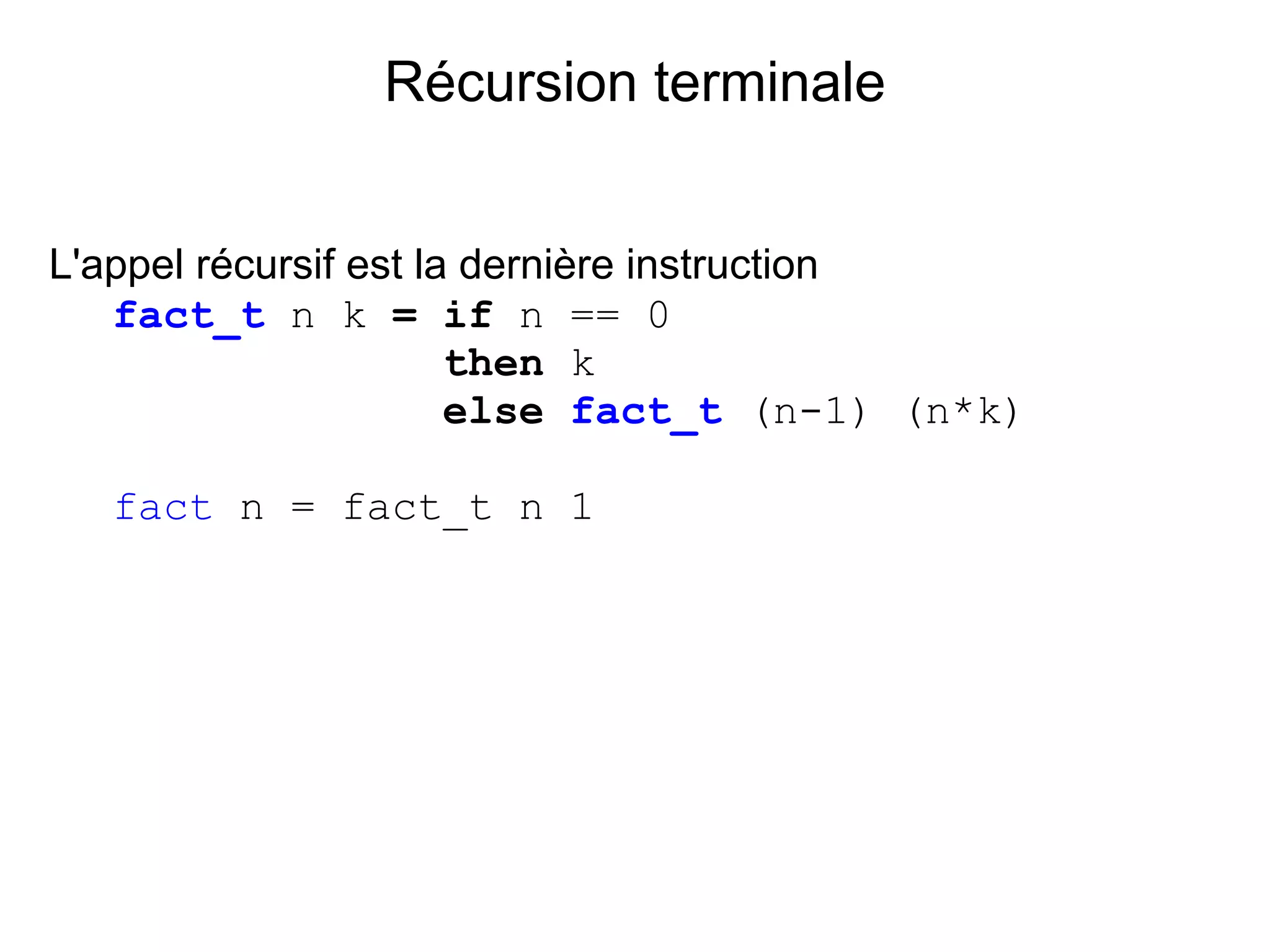 Récursion terminale


L'appel récursif est la dernière instruction
   fact_t n k = if n == 0
                       then k
                       else fact_t (n-1) (n*k)

  fact n = fact_t n 1
 